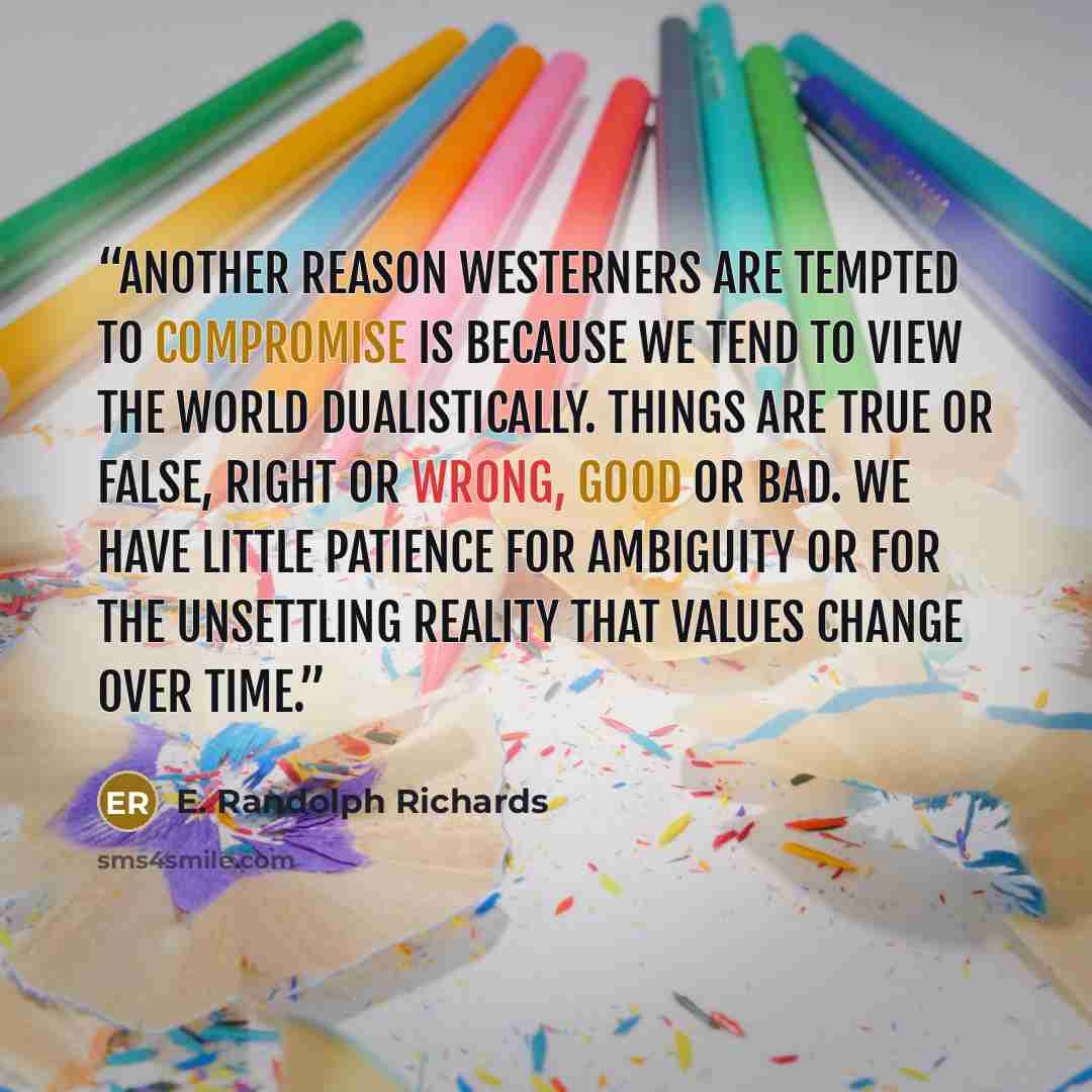 “Another reason Westerners are tempted to compromise is because we tend to view the world dualistically. Things are true or false, right or wrong, good or bad. We have little patience for ambiguity or for the unsettling reality that values change over time.” quote by E. Randolph Richards