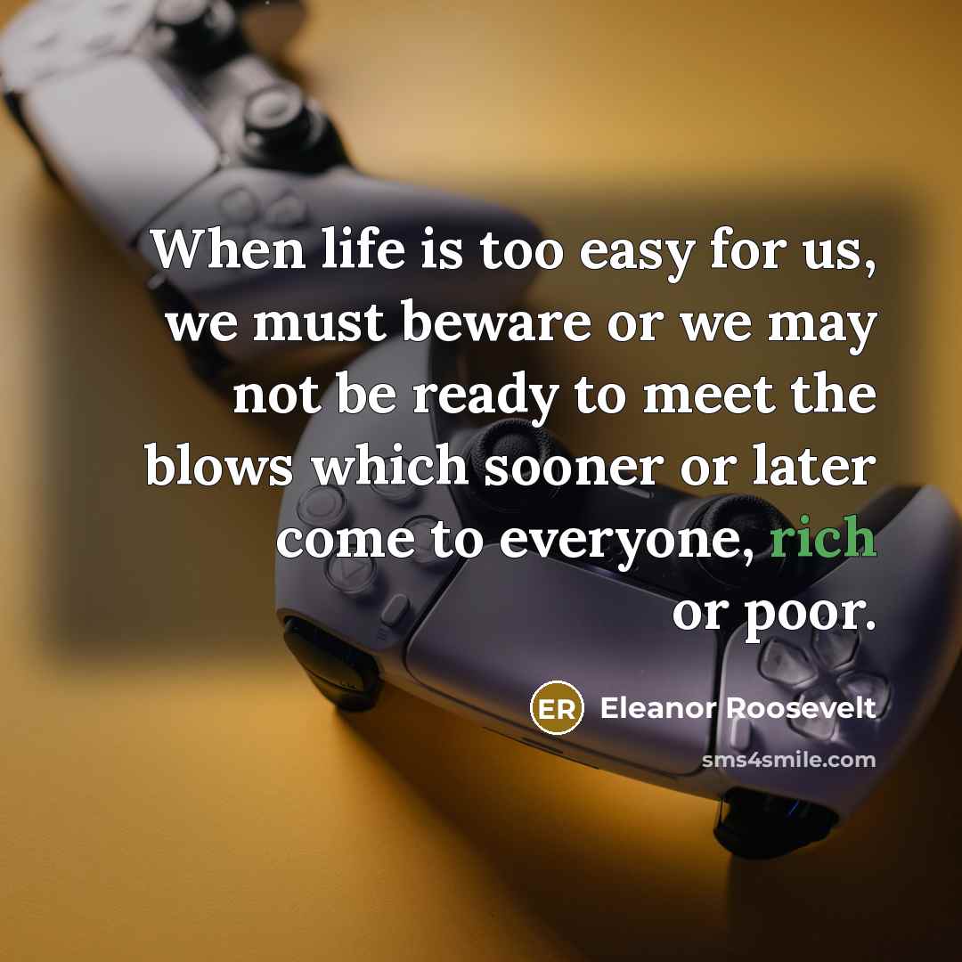 “When life is too easy for us, we must beware or we may not be ready to meet the blows which sooner or later come to everyone, rich or poor.” quote by Eleanor Roosevelt