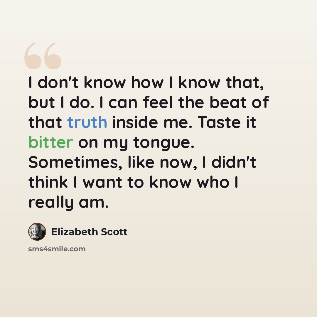 “I don't know how I know that, but I do. I can feel the beat of that truth inside me. Taste it bitter on my tongue. Sometimes, like now, I didn't think I want to know who I really am.” quote by Elizabeth Scott
