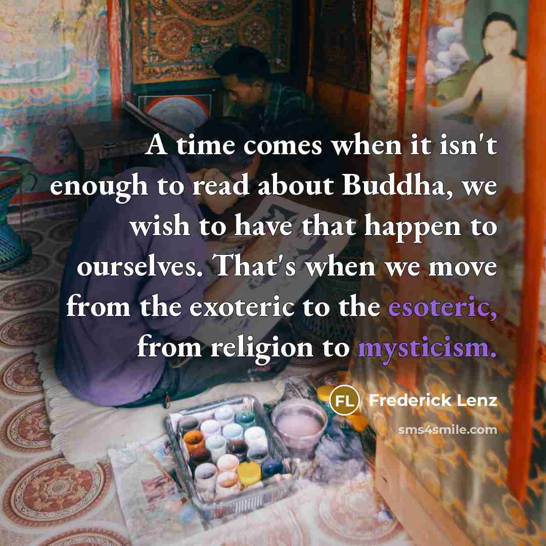“A time comes when it isn't enough to read about Buddha, we wish to have that happen to ourselves. That's when we move from the exoteric to the esoteric, from religion to mysticism.” quote by Frederick Lenz