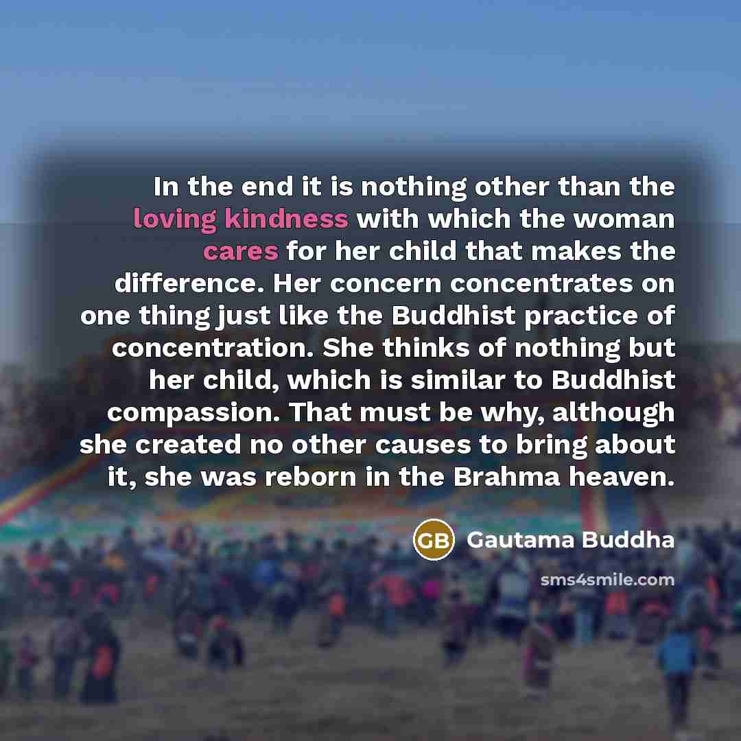 “In the end it is nothing other than the loving kindness with which the woman cares for her child that makes the difference. Her concern concentrates on one thing just like the Buddhist practice of concentration. She thinks of nothing but her child, which is similar to Buddhist compassion. That…” quote by Gautama Buddha