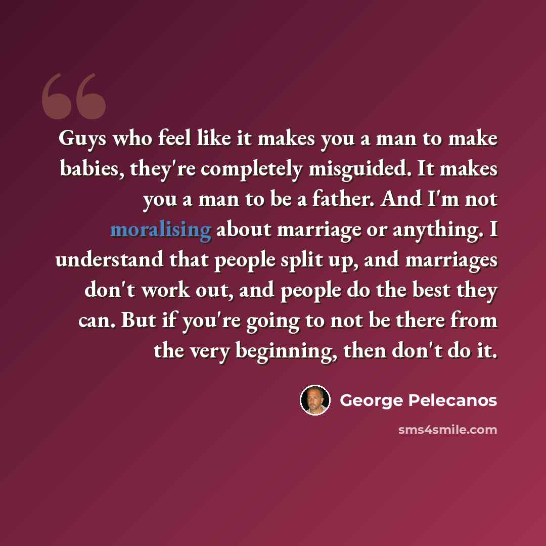 “Guys who feel like it makes you a man to make babies, they're completely misguided. It makes you a man to be a father. And I'm not moralising about marriage or anything. I understand that people split up, and marriages don't work out, and people do the best they can. But if you're going to not be…” quote by George Pelecanos