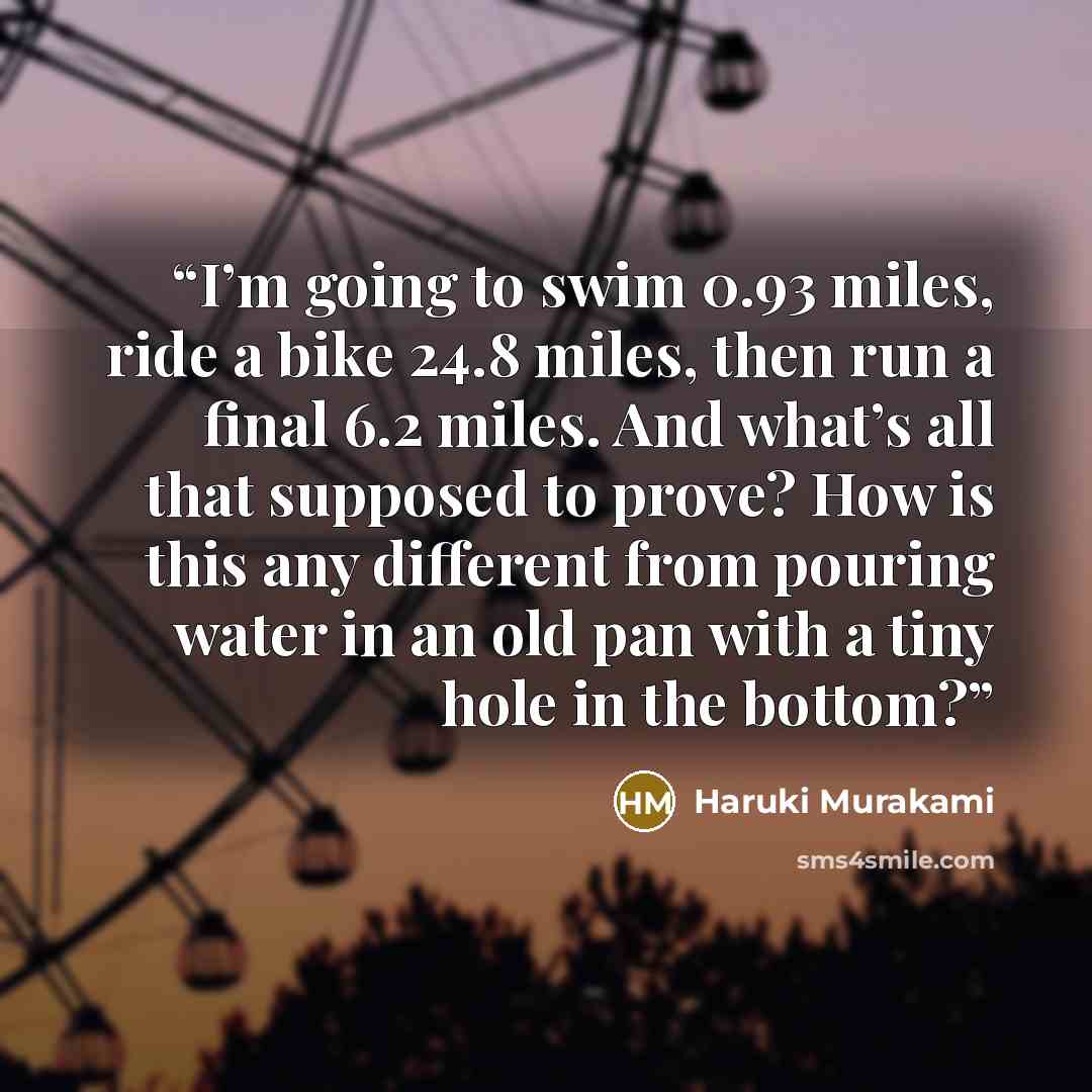 “I’m going to swim 0.93 miles, ride a bike 24.8 miles, then run a final 6.2 miles. And what’s all that supposed to prove? How is this any different from pouring water in an old pan with a tiny hole in the bottom?” quote by Haruki Murakami