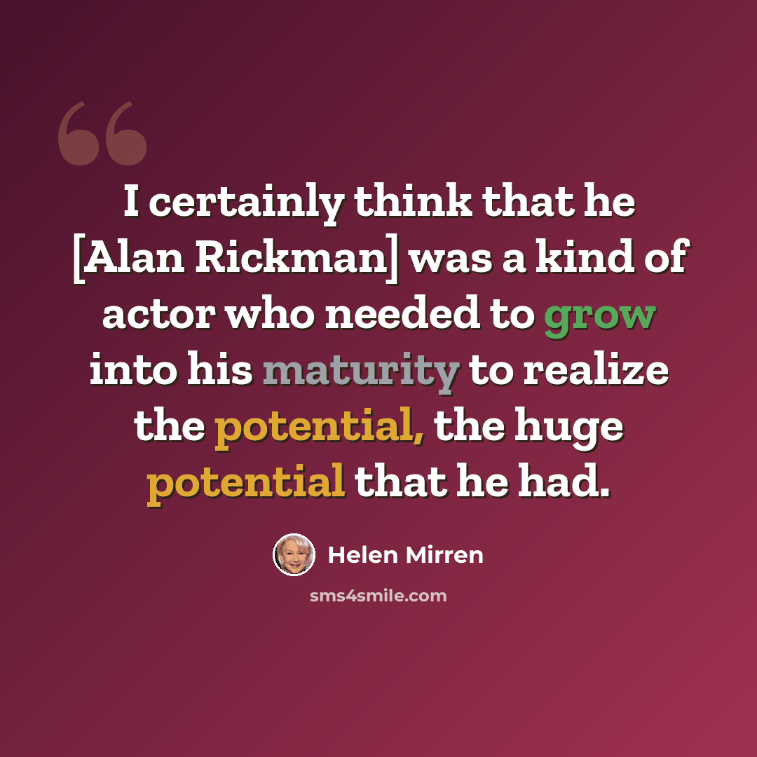 “I certainly think that he [Alan Rickman] was a kind of actor who needed to grow into his maturity to realize the potential, the huge potential that he had.” quote by Helen Mirren