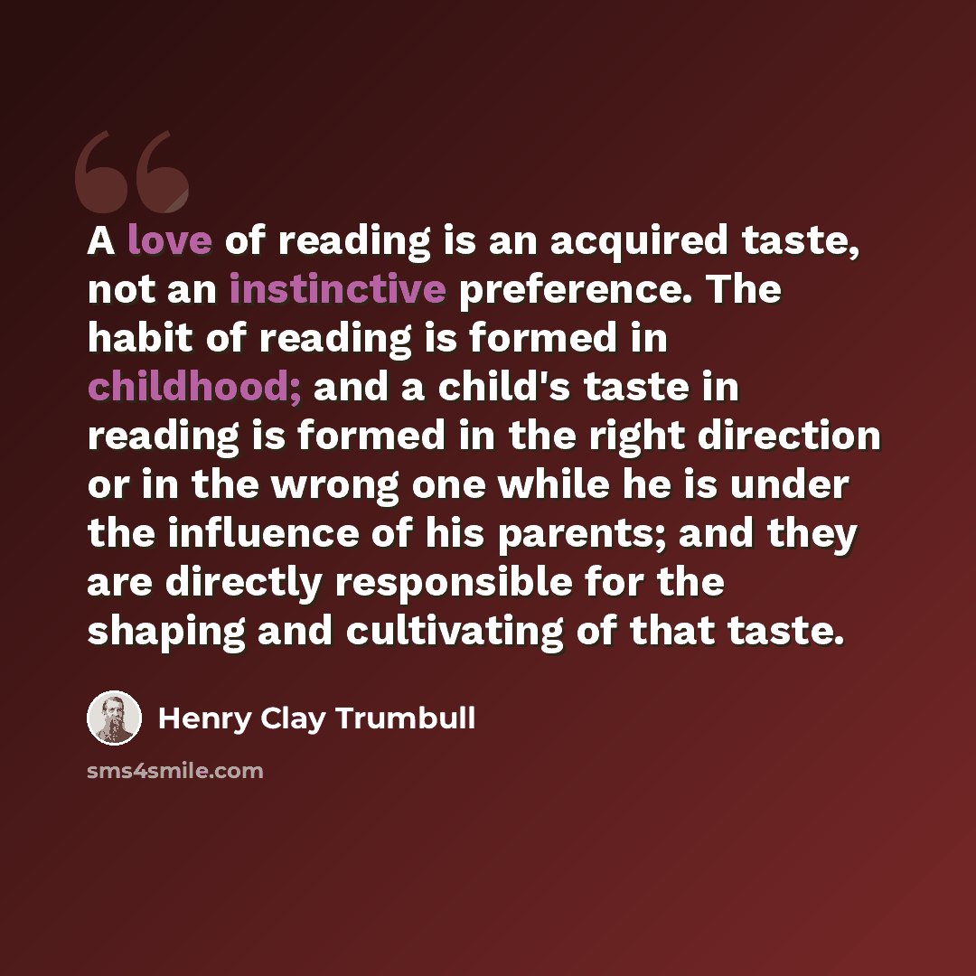 “A love of reading is an acquired taste, not an instinctive preference. The habit of reading is formed in childhood; and a child's taste in reading is formed in the right direction or in the wrong one while he is under the influence of his parents; and they are directly responsible for the shaping…” quote by Henry Clay Trumbull