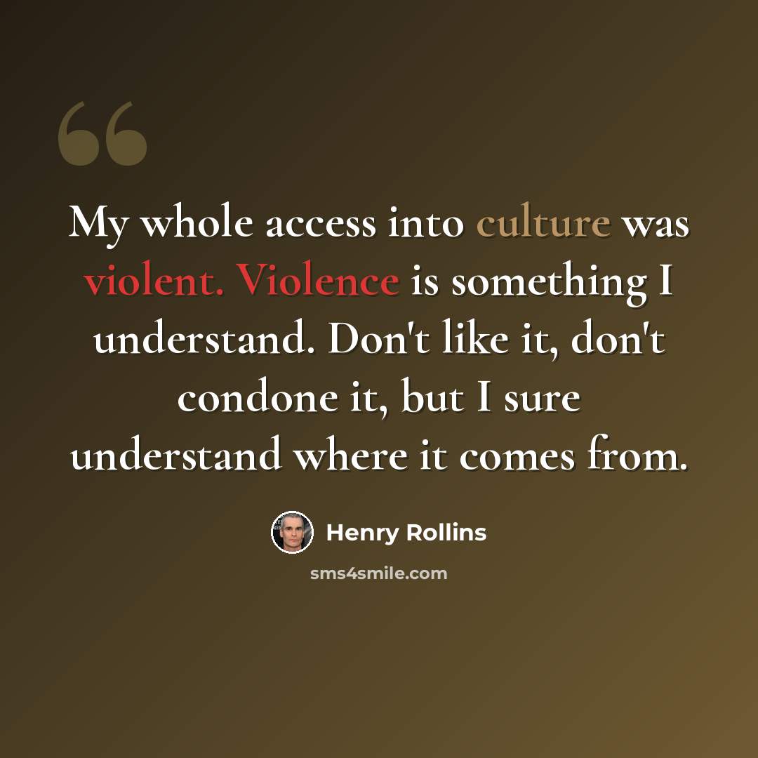 “My whole access into culture was violent. Violence is something I understand. Don't like it, don't condone it, but I sure understand where it comes from.” quote by Henry Rollins