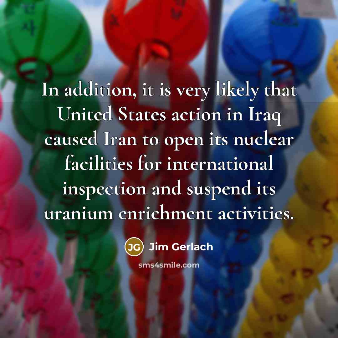“In addition, it is very likely that United States action in Iraq caused Iran to open its nuclear facilities for international inspection and suspend its uranium enrichment activities.” quote by Jim Gerlach