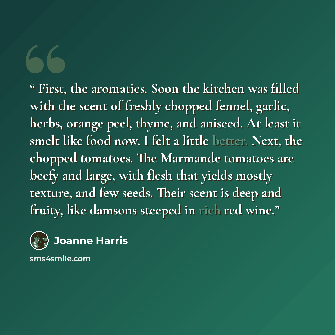 “First, the aromatics. Soon the kitchen was filled with the scent of freshly chopped fennel, garlic, herbs, orange peel, thyme, and aniseed. At least it smelt like food now. I felt a little better. Next, the chopped tomatoes. The Marmande tomatoes are beefy and large, with flesh that yields mostly…” quote by Joanne Harris