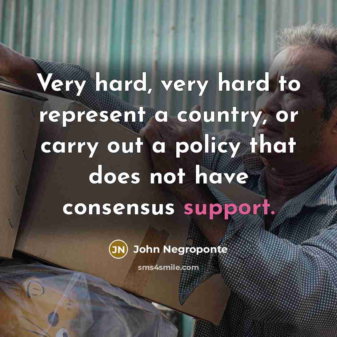 “Very hard, very hard to represent a country, or carry out a policy that does not have consensus support.” quote by John Negroponte