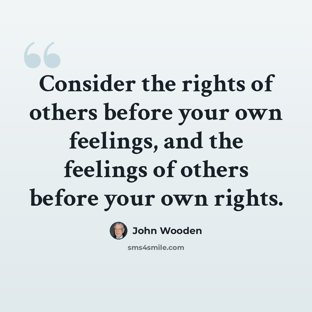 “Consider the rights of others before your own feelings, and the feelings of others before your own rights.” quote by John Wooden