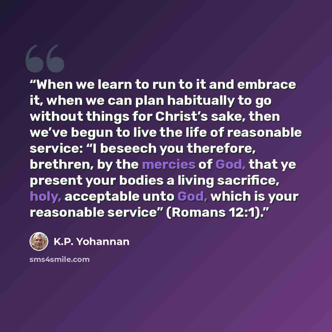 “When we learn to run to it and embrace it, when we can plan habitually to go without things for Christ’s sake, then we’ve begun to live the life of reasonable service: “I beseech you therefore, brethren, by the mercies of God, that ye present your bodies a living sacrifice, holy, acceptable unto…” quote by K.P. Yohannan