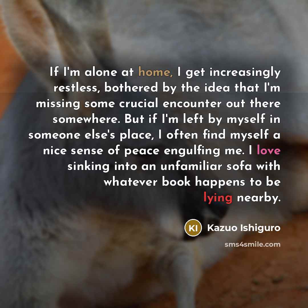 “If I'm alone at home, I get increasingly restless, bothered by the idea that I'm missing some crucial encounter out there somewhere. But if I'm left by myself in someone else's place, I often find myself a nice sense of peace engulfing me. I love sinking into an unfamiliar sofa with whatever book…” quote by Kazuo Ishiguro