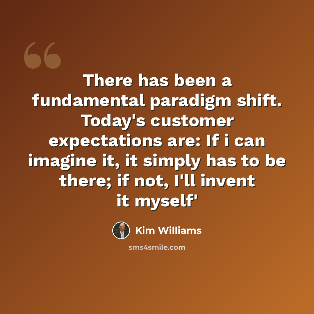 “There has been a fundamental paradigm shift. Today's customer expectations are: If i can imagine it, it simply has to be there; if not, I'll invent it myself'” quote by Kim Williams