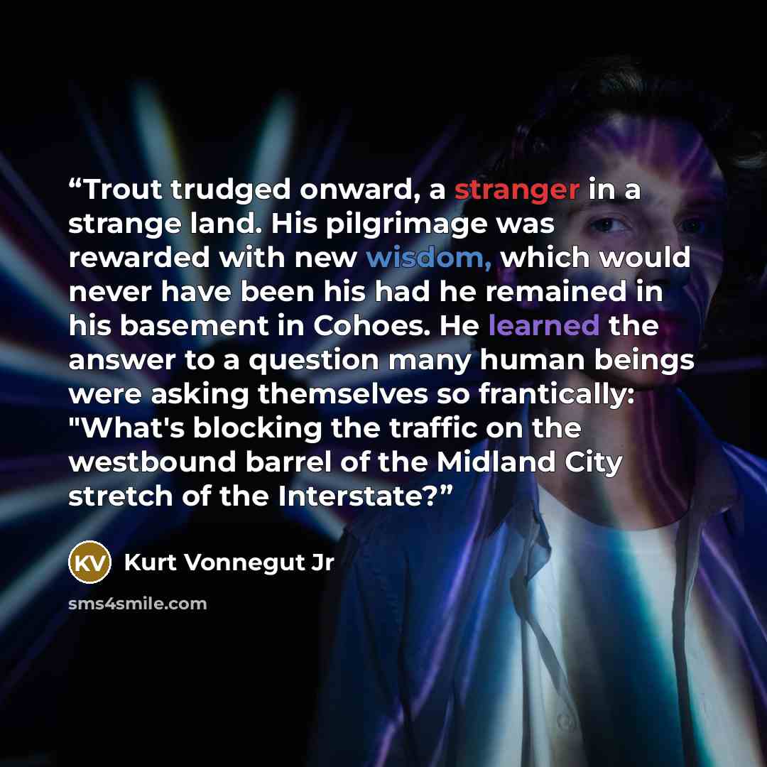 “Trout trudged onward, a stranger in a strange land. His pilgrimage was rewarded with new wisdom, which would never have been his had he remained in his basement in Cohoes. He learned the answer to a question many human beings were asking themselves so frantically: "What's blocking the traffic on…” quote by Kurt Vonnegut Jr