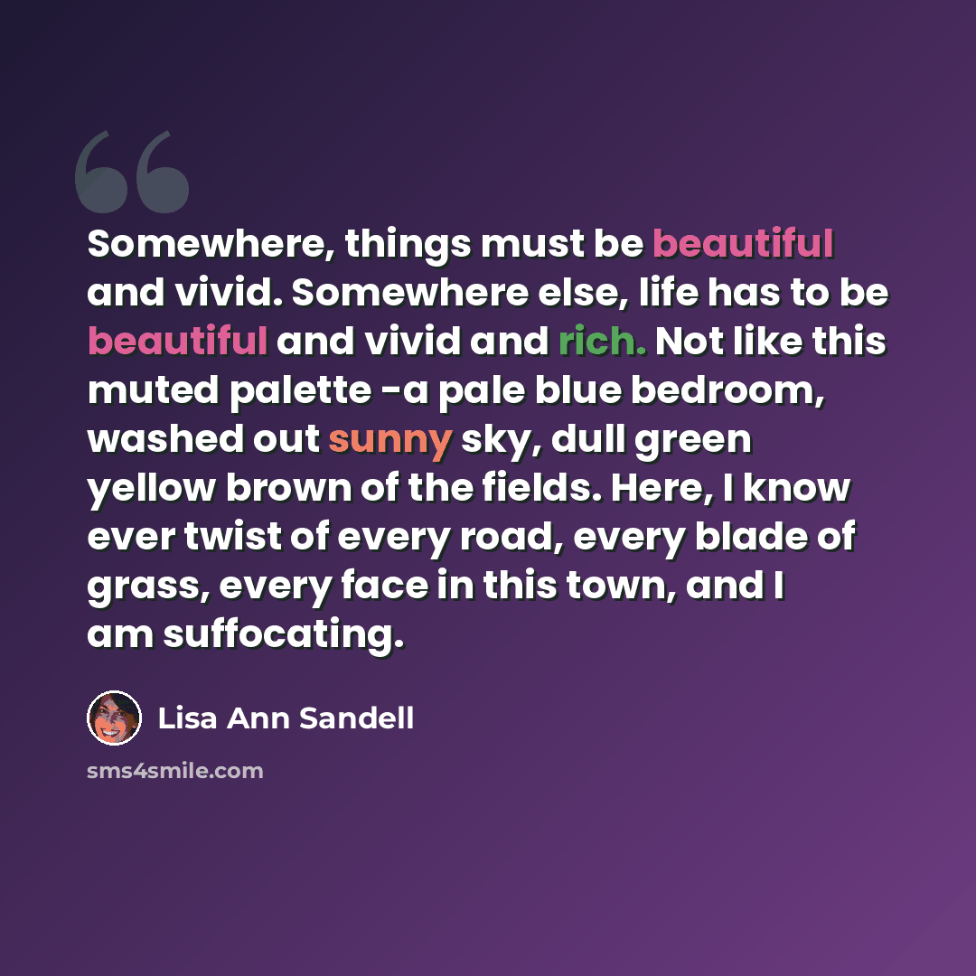 “Somewhere, things must be beautiful and vivid. Somewhere else, life has to be beautiful and vivid and rich. Not like this muted palette -a pale blue bedroom, washed out sunny sky, dull green yellow brown of the fields. Here, I know ever twist of every road, every blade of grass, every face in this…” quote by Lisa Ann Sandell
