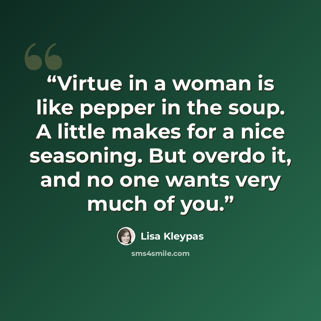 “Virtue in a woman is like pepper in the soup. A little makes for a nice seasoning. But overdo it, and no one wants very much of you.” quote by Lisa Kleypas