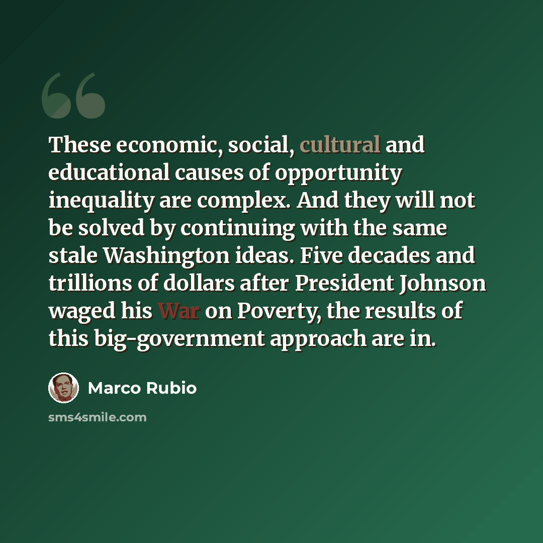 “These economic, social, cultural and educational causes of opportunity inequality are complex. And they will not be solved by continuing with the same stale Washington ideas. Five decades and trillions of dollars after President Johnson waged his War on Poverty, the results of this big-government…” quote by Marco Rubio