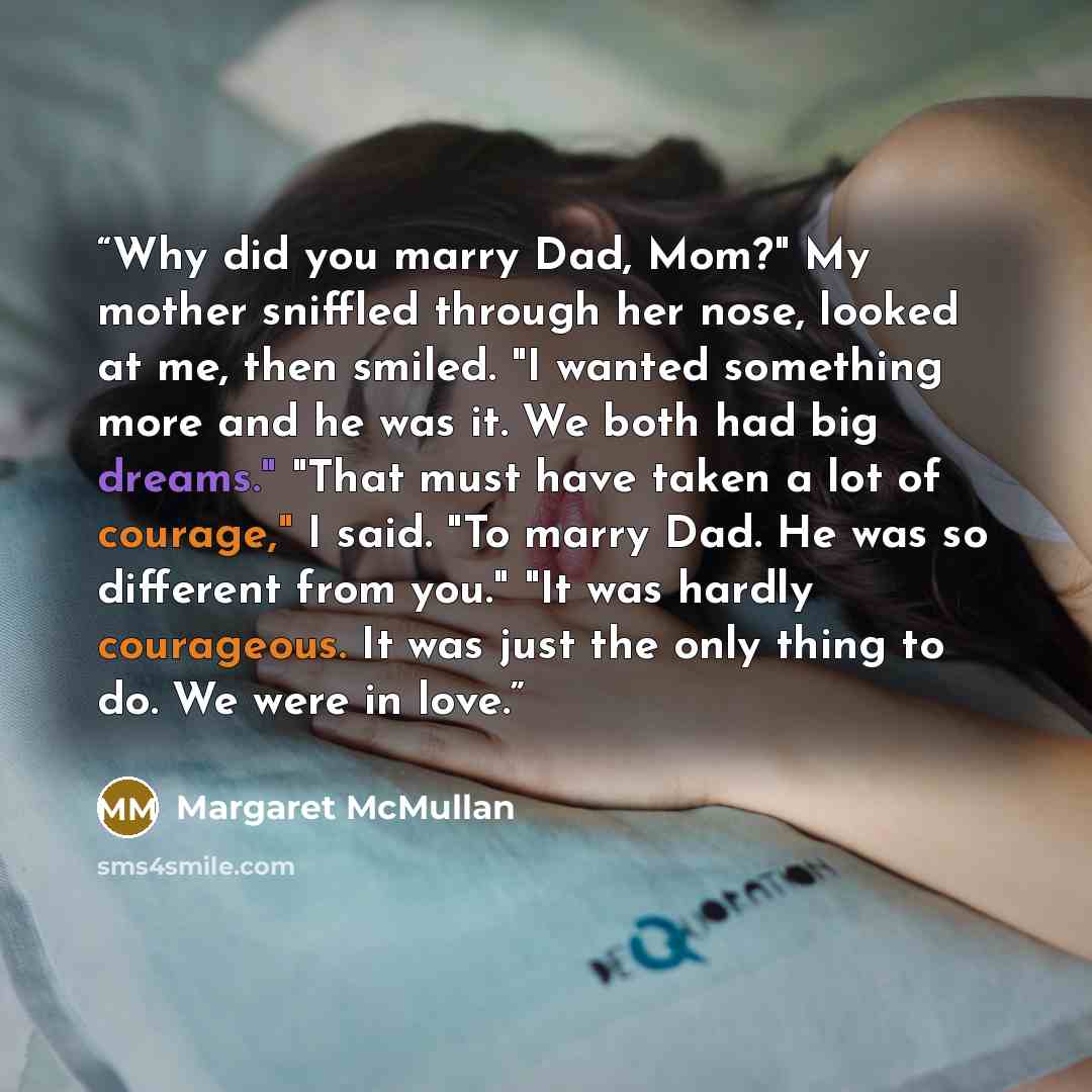 “Why did you marry Dad, Mom?" My mother sniffled through her nose, looked at me, then smiled. "I wanted something more and he was it. We both had big dreams." "That must have taken a lot of courage," I said. "To marry Dad. He was so different from you." "It was hardly courageous. It was just the…” quote by Margaret McMullan