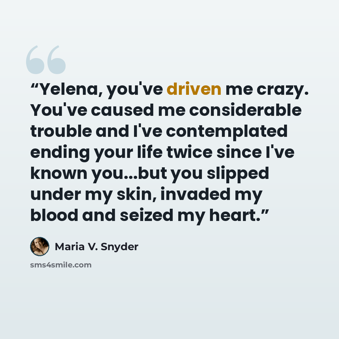 “Yelena, you've driven me crazy. You've caused me considerable trouble and I've contemplated ending your life twice since I've known you...but you slipped under my skin, invaded my blood and seized my heart.” quote by Maria V. Snyder