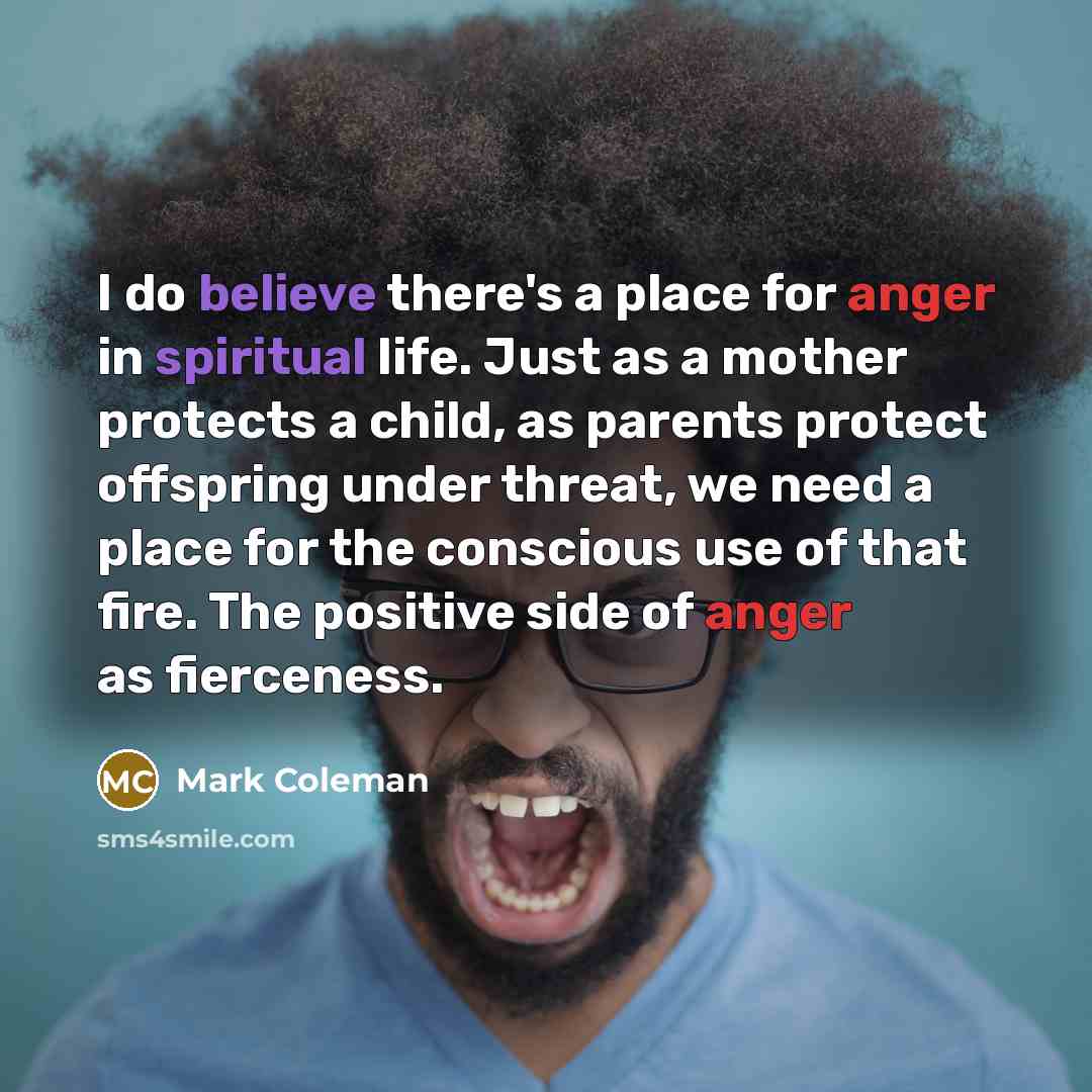 “I do believe there's a place for anger in spiritual life. Just as a mother protects a child, as parents protect offspring under threat, we need a place for the conscious use of that fire. The positive side of anger as fierceness.” quote by Mark Coleman