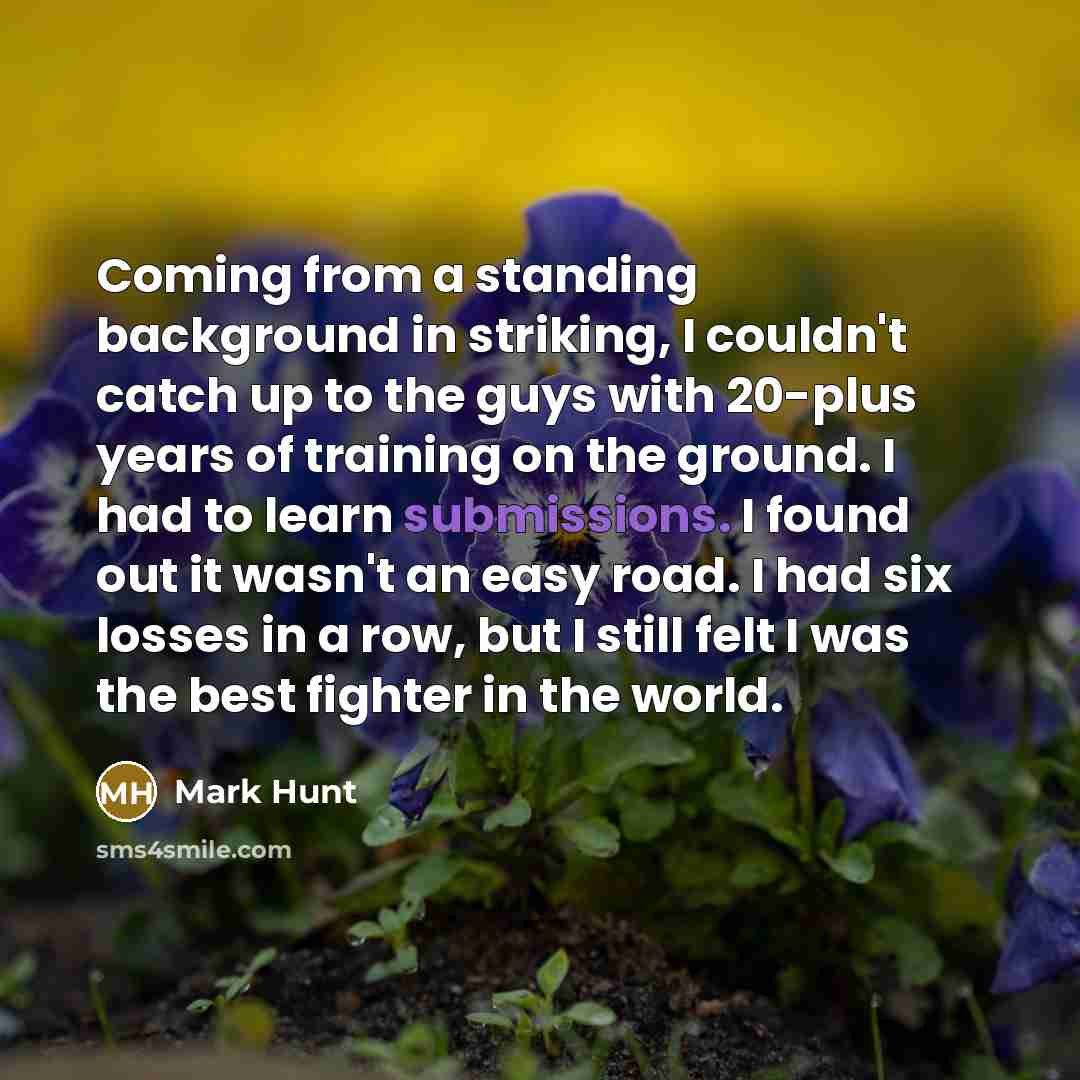 “Coming from a standing background in striking, I couldn't catch up to the guys with 20-plus years of training on the ground. I had to learn submissions. I found out it wasn't an easy road. I had six losses in a row, but I still felt I was the best fighter in the world.” quote by Mark Hunt