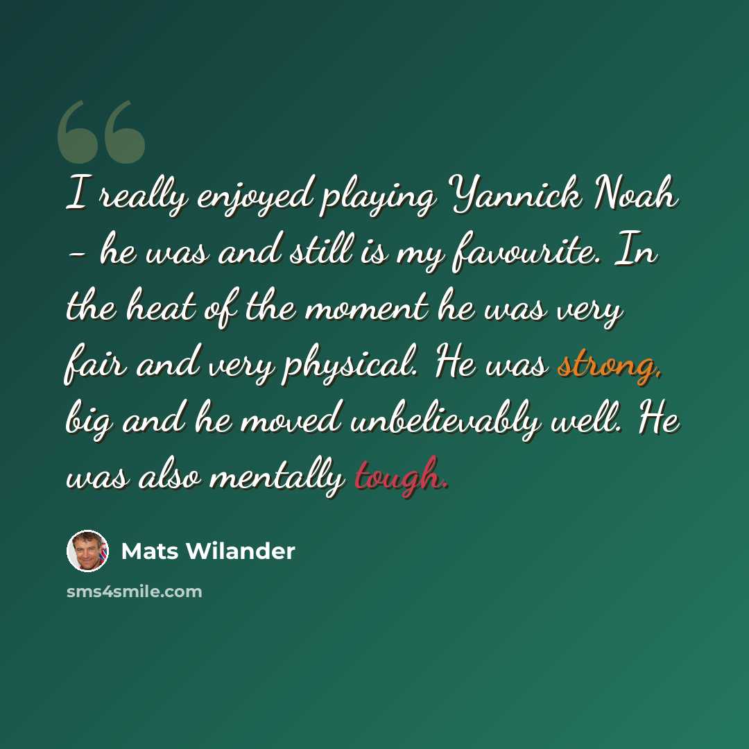 “I really enjoyed playing Yannick Noah - he was and still is my favourite. In the heat of the moment he was very fair and very physical. He was strong, big and he moved unbelievably well. He was also mentally tough.” quote by Mats Wilander