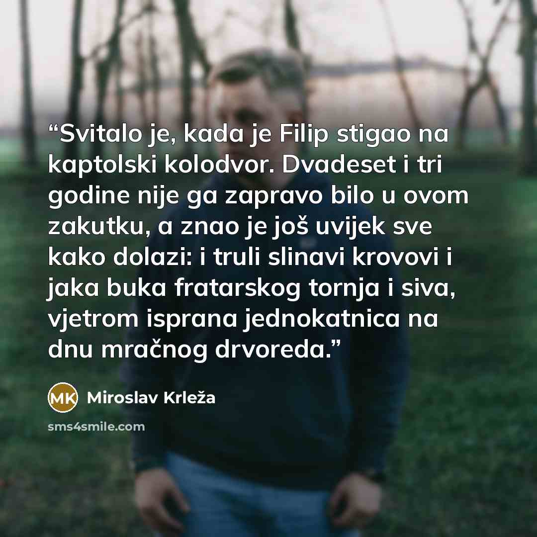 “Svitalo je, kada je Filip stigao na kaptolski kolodvor. Dvadeset i tri godine nije ga zapravo bilo u ovom zakutku, a znao je još uvijek sve kako dolazi: i truli slinavi krovovi i jaka buka fratarskog tornja i siva, vjetrom isprana jednokatnica na dnu mračnog drvoreda.” quote by Miroslav Krleža