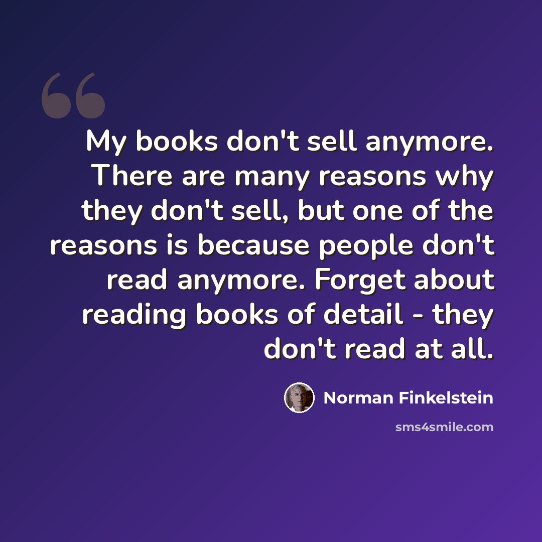 “My books don't sell anymore. There are many reasons why they don't sell, but one of the reasons is because people don't read anymore. Forget about reading books of detail - they don't read at all.” quote by Norman Finkelstein