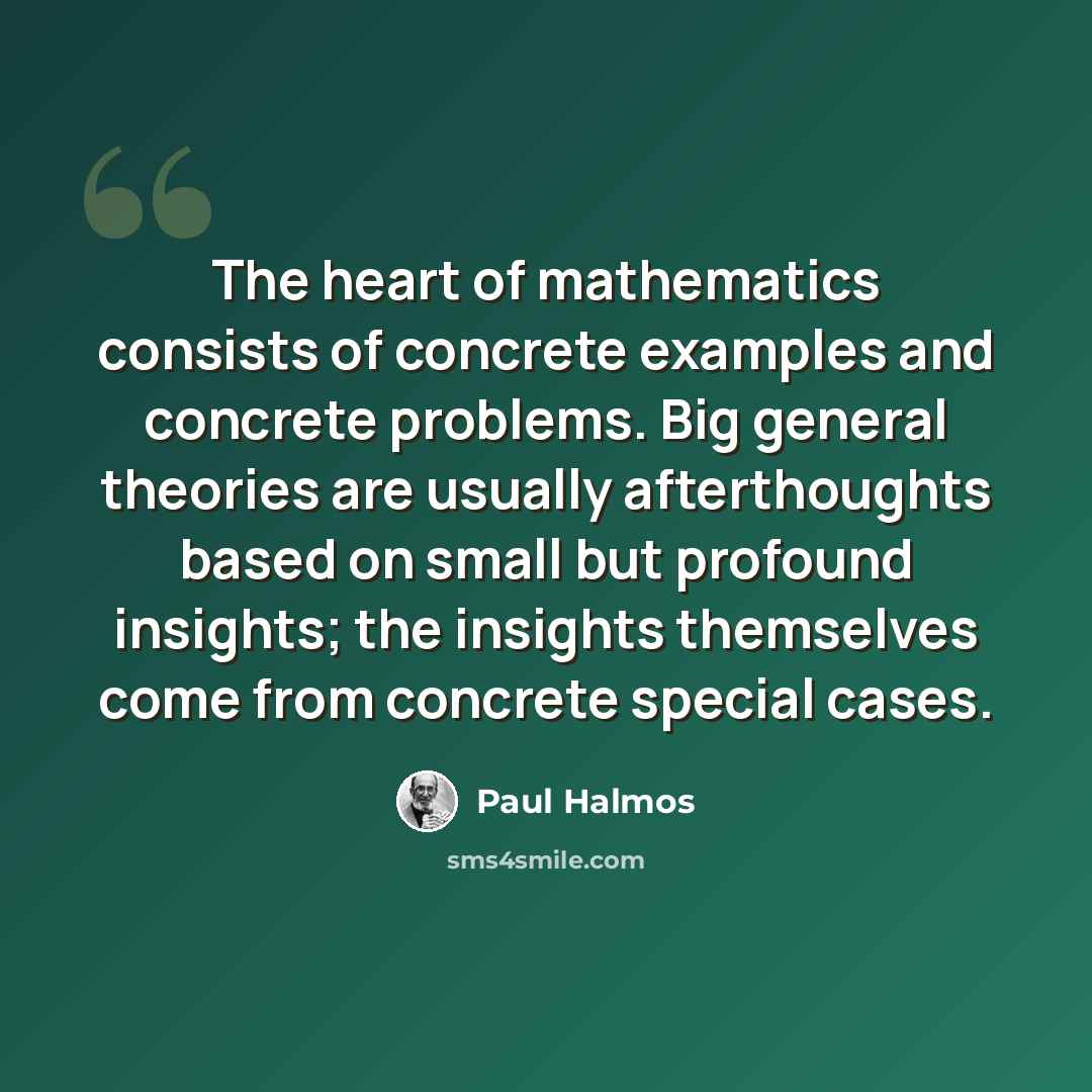 “The heart of mathematics consists of concrete examples and concrete problems. Big general theories are usually afterthoughts based on small but profound insights; the insights themselves come from concrete special cases.” quote by Paul Halmos