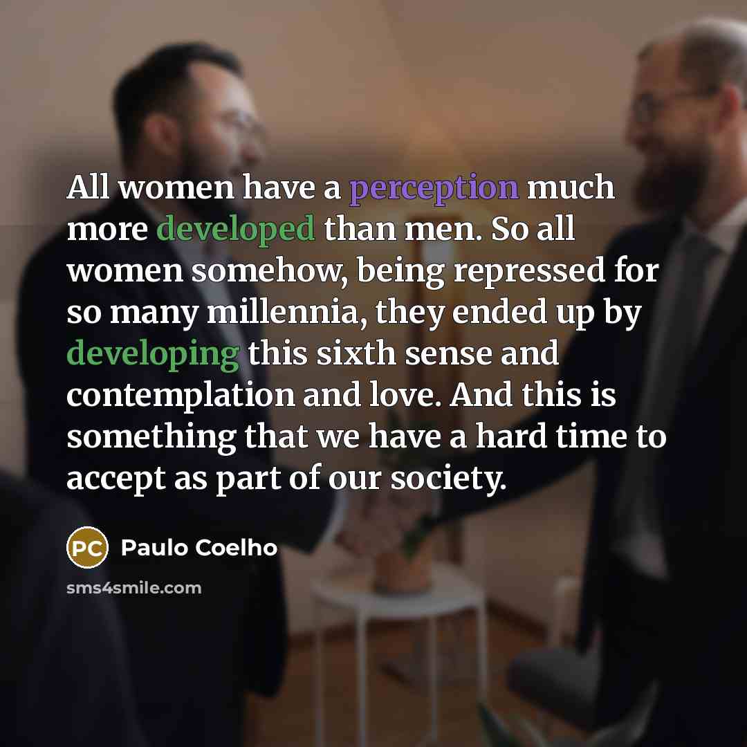 “All women have a perception much more developed than men. So all women somehow, being repressed for so many millennia, they ended up by developing this sixth sense and contemplation and love. And this is something that we have a hard time to accept as part of our society.” quote by Paulo Coelho