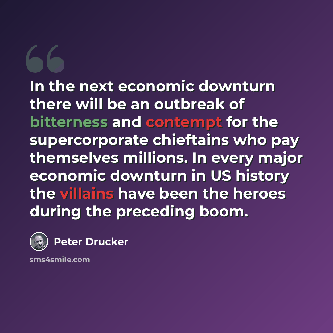 “In the next economic downturn there will be an outbreak of bitterness and contempt for the supercorporate chieftains who pay themselves millions. In every major economic downturn in US history the villains have been the heroes during the preceding boom.” quote by Peter Drucker