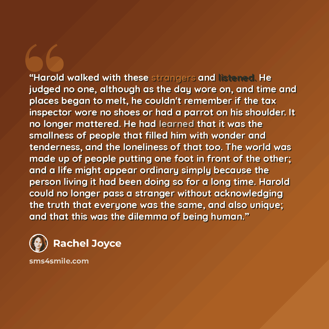 “Harold walked with these strangers and listened. He judged no one, although as the day wore on, and time and places began to melt, he couldn't remember if the tax inspector wore no shoes or had a parrot on his shoulder. It no longer mattered. He had learned that it was the smallness of people that…” quote by Rachel Joyce