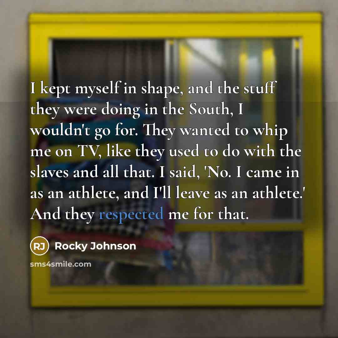 “I kept myself in shape, and the stuff they were doing in the South, I wouldn't go for. They wanted to whip me on TV, like they used to do with the slaves and all that. I said, 'No. I came in as an athlete, and I'll leave as an athlete.' And they respected me for that.” quote by Rocky Johnson