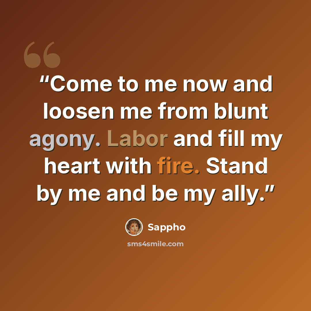 “Come to me now and loosen me from blunt agony. Labor and fill my heart with fire. Stand by me and be my ally.” quote by Sappho