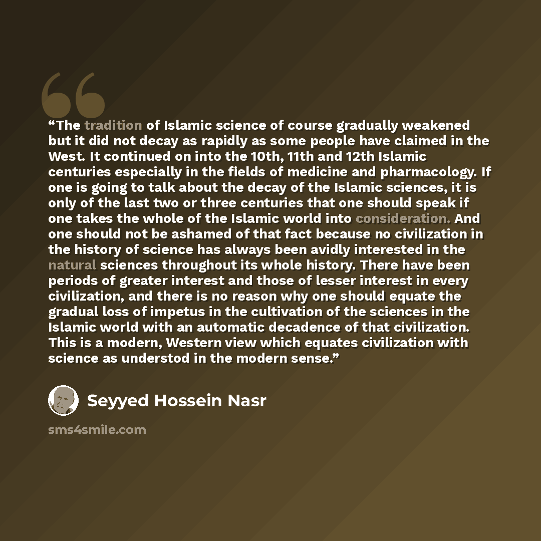 “The tradition of Islamic science of course gradually weakened but it did not decay as rapidly as some people have claimed in the West. It continued on into the 10th, 11th and 12th Islamic centuries especially in the fields of medicine and pharmacology. If one is going to talk about the decay of…” quote by Seyyed Hossein Nasr