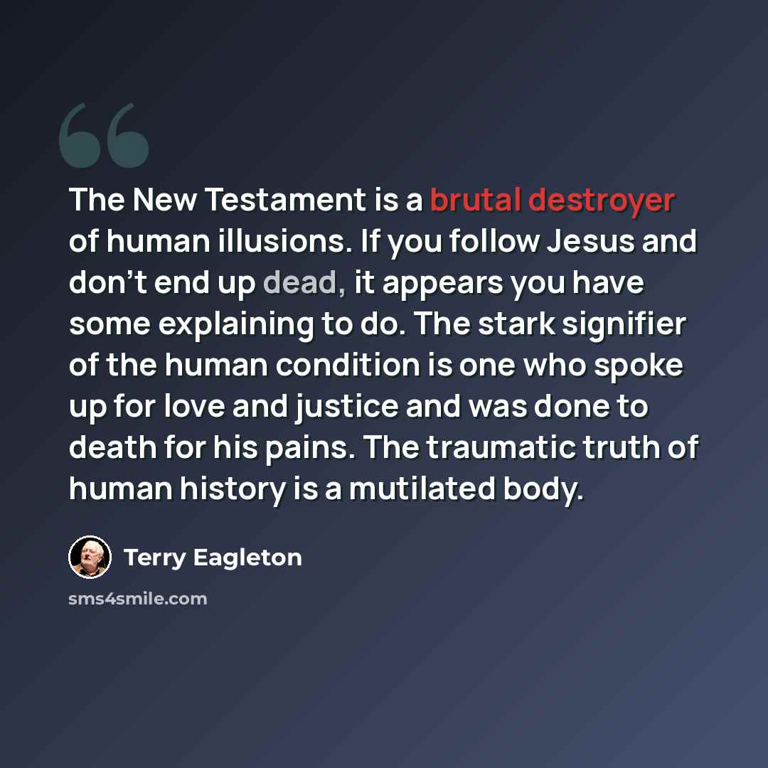“The New Testament is a brutal destroyer of human illusions. If you follow Jesus and don't end up dead, it appears you have some explaining to do. The stark signifier of the human condition is one who spoke up for love and justice and was done to death for his pains. The traumatic truth of human…” quote by Terry Eagleton