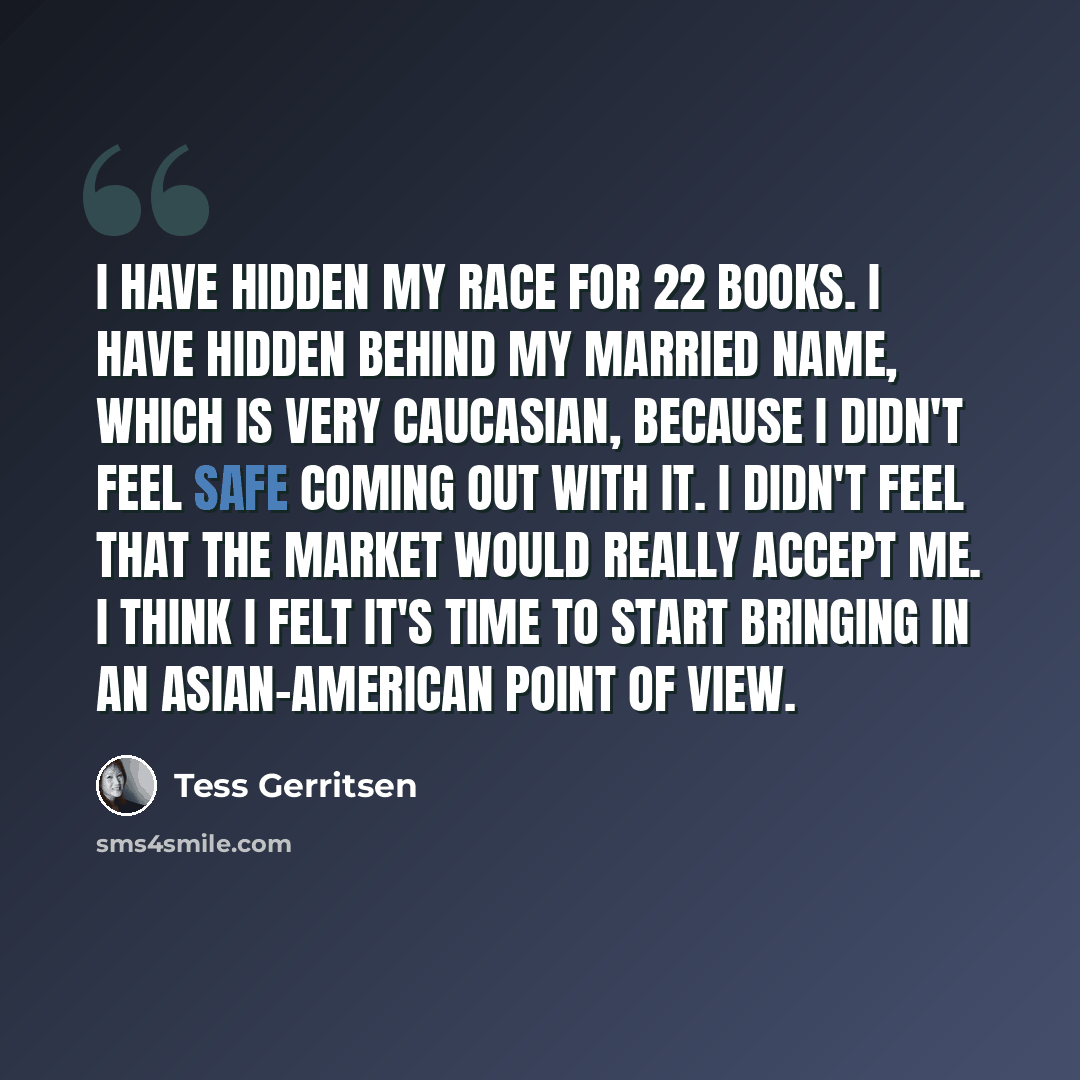“I have hidden my race for 22 books. I have hidden behind my married name, which is very Caucasian, because I didn't feel safe coming out with it. I didn't feel that the market would really accept me. I think I felt it's time to start bringing in an Asian-American point of view.” quote by Tess Gerritsen