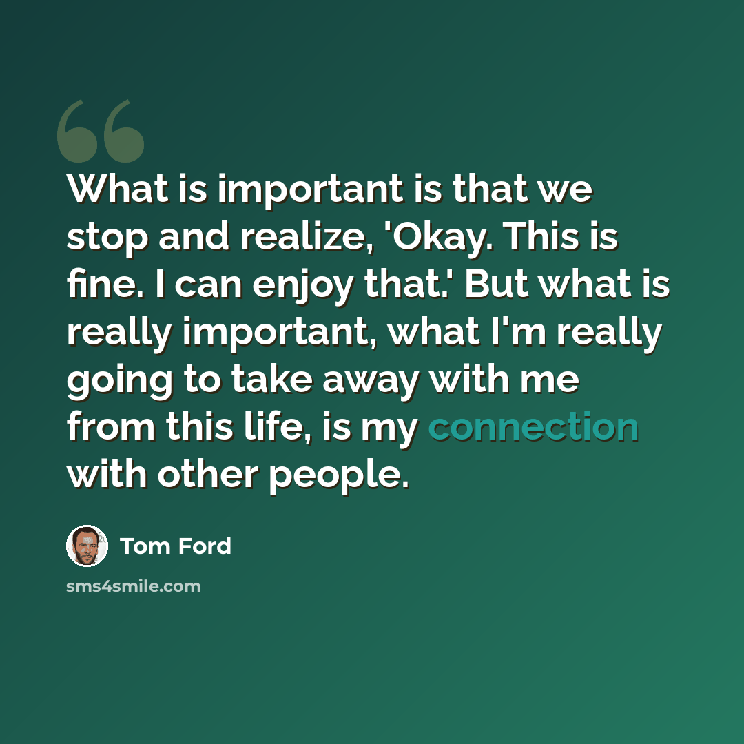 “What is important is that we stop and realize, 'Okay. This is fine. I can enjoy that.' But what is really important, what I'm really going to take away with me from this life, is my connection with other people.” quote by Tom Ford