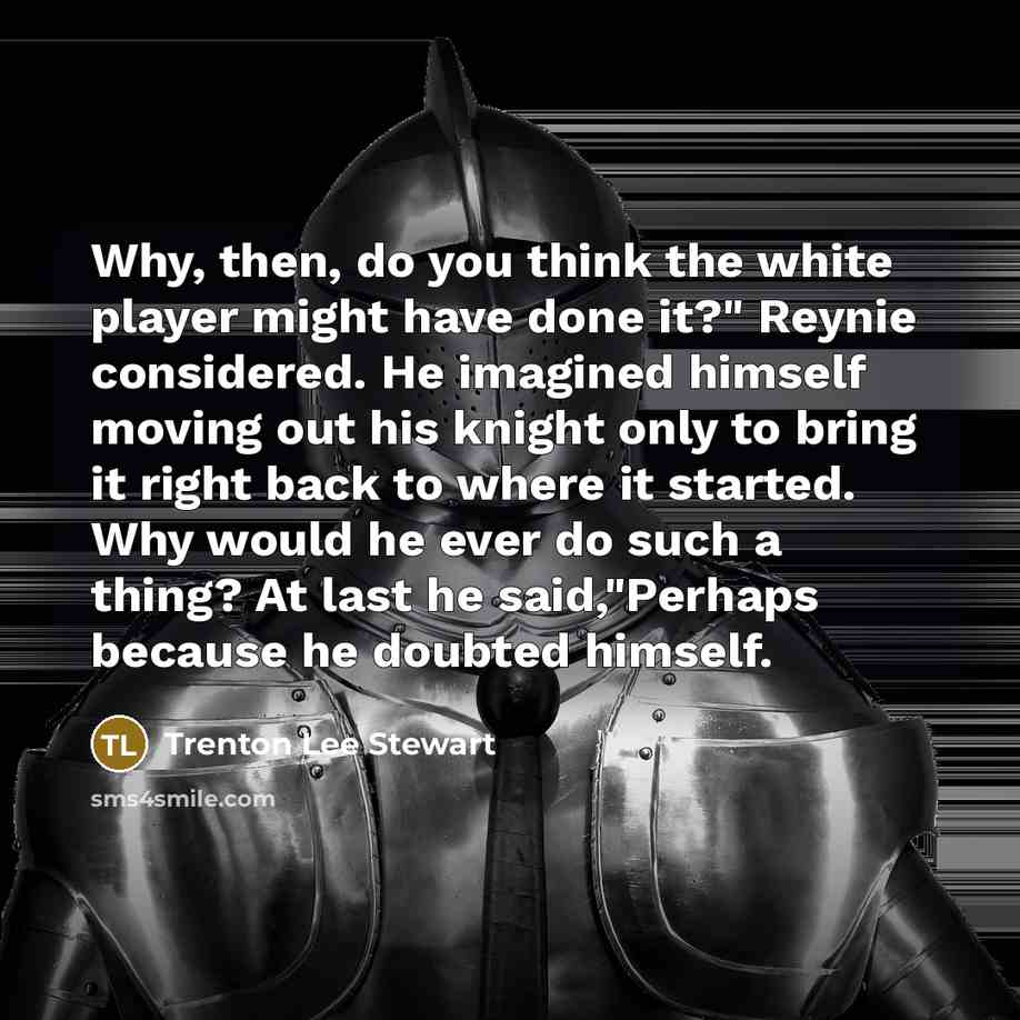 “Why, then, do you think the white player might have done it?" Reynie considered. He imagined himself moving out his knight only to bring it right back to where it started. Why would he ever do such a thing? At last he said,"Perhaps because he doubted himself.” quote by Trenton Lee Stewart