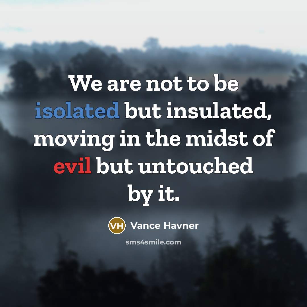 “We are not to be isolated but insulated, moving in the midst of evil but untouched by it.” quote by Vance Havner