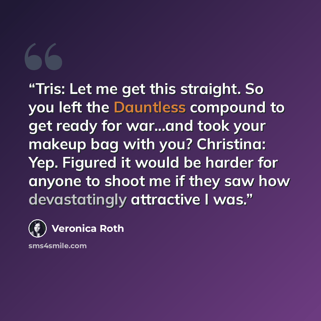 “Tris: Let me get this straight. So you left the Dauntless compound to get ready for war...and took your makeup bag with you? Christina: Yep. Figured it would be harder for anyone to shoot me if they saw how devastatingly attractive I was.” quote by Veronica Roth