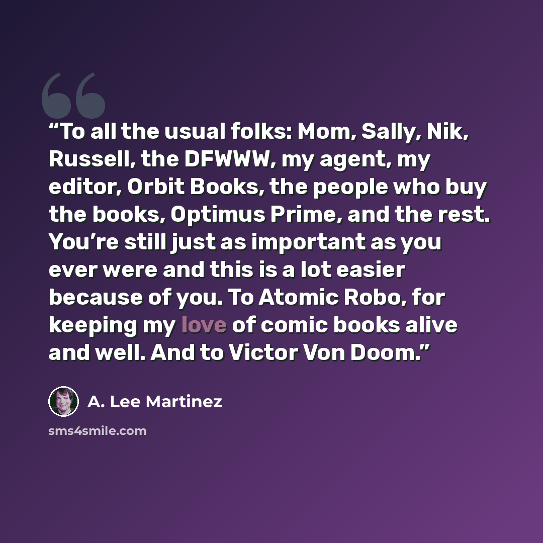 “To all the usual folks: Mom, Sally, Nik, Russell, the DFWWW, my agent, my editor, Orbit Books, the people who buy the books, Optimus Prime, and the rest. You’re still just as important as you ever were and this is a lot easier because of you. To Atomic Robo, for keeping my love of comic books…” quote by A. Lee Martinez