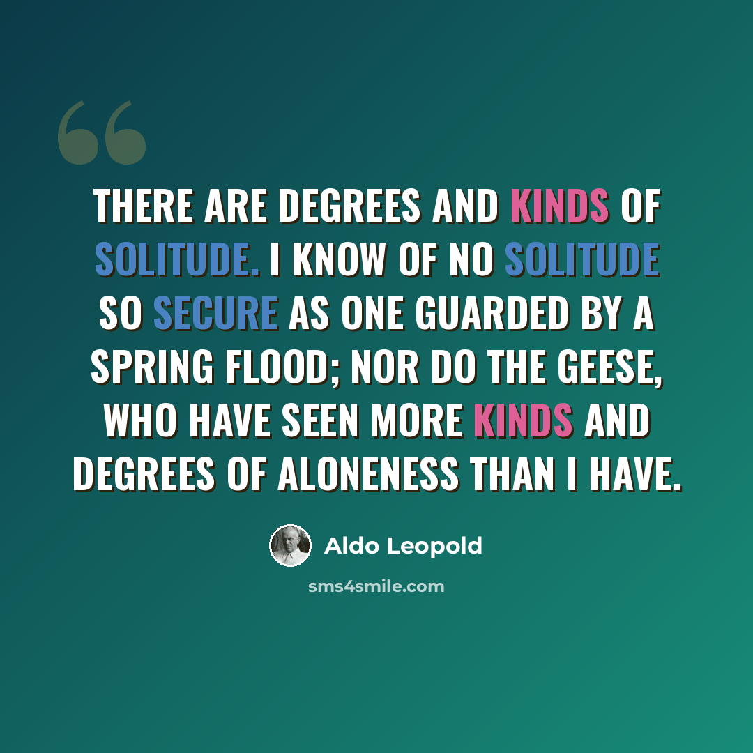 “There are degrees and kinds of solitude. I know of no solitude so secure as one guarded by a spring flood; nor do the geese, who have seen more kinds and degrees of aloneness than I have.” quote by Aldo Leopold