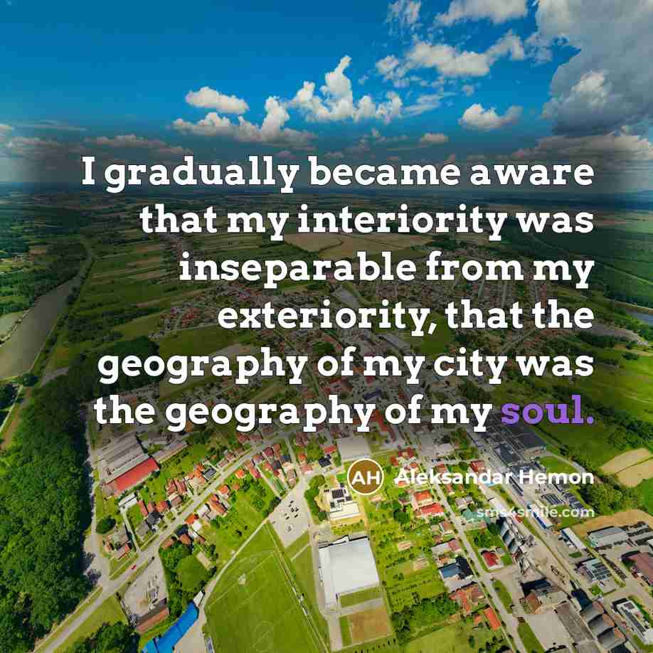 “I gradually became aware that my interiority was inseparable from my exteriority, that the geography of my city was the geography of my soul.” quote by Aleksandar Hemon