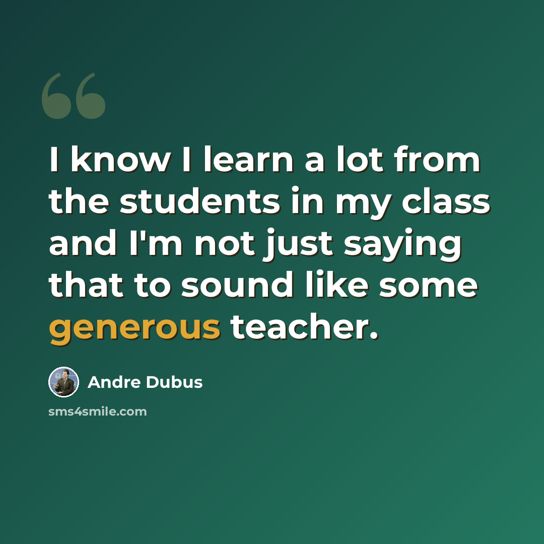 “I know I learn a lot from the students in my class and I'm not just saying that to sound like some generous teacher.” quote by Andre Dubus