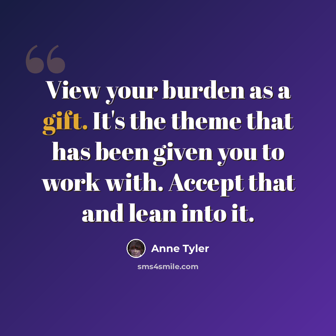 “View your burden as a gift. It's the theme that has been given you to work with. Accept that and lean into it.” quote by Anne Tyler