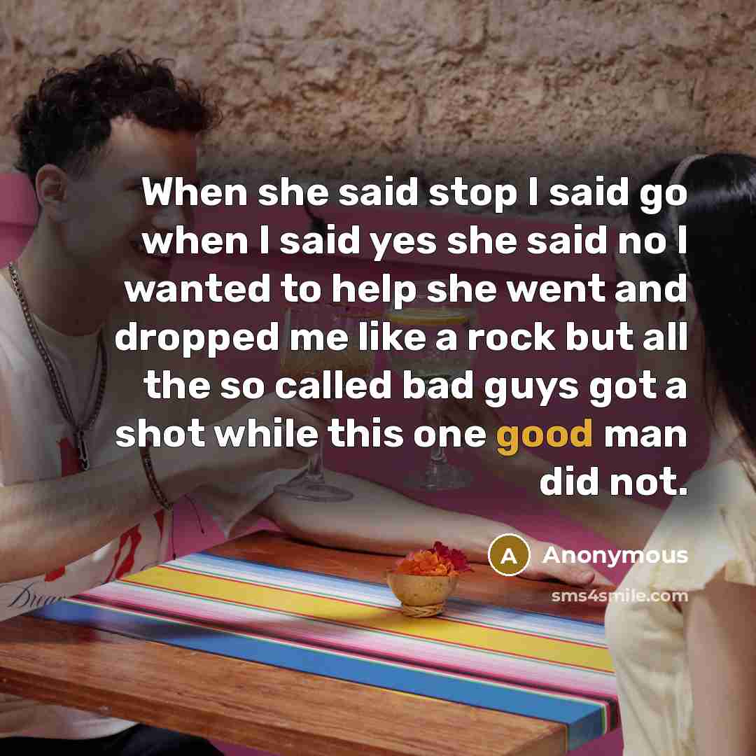 “When she said stop I said go when I said yes she said no I wanted to help she went and dropped me like a rock but all the so called bad guys got a shot while this one good man did not.” quote by Anonymous