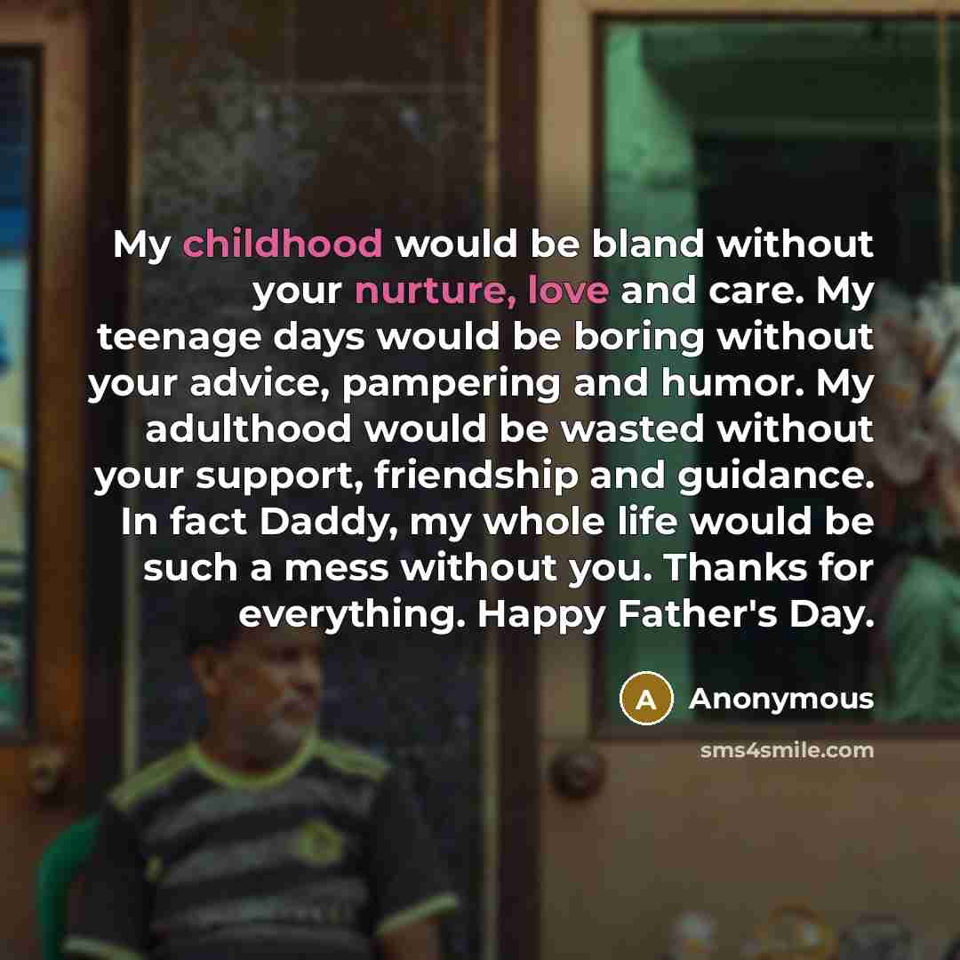 “My childhood would be bland without your nurture, love and care. My teenage days would be boring without your advice, pampering and humor. My adulthood would be wasted without your support, friendship and guidance. In fact Daddy, my whole life would be such a mess without you. Thanks for…” quote by Anonymous