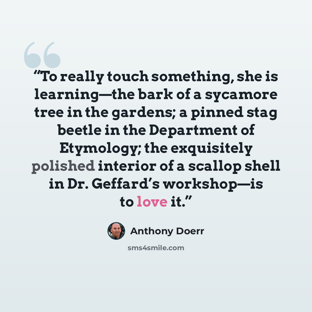 “To really touch something, she is learning—the bark of a sycamore tree in the gardens; a pinned stag beetle in the Department of Etymology; the exquisitely polished interior of a scallop shell in Dr. Geffard’s workshop—is to love it.” quote by Anthony Doerr