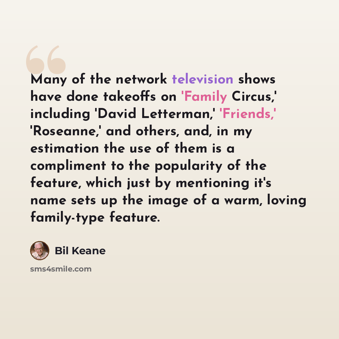 “Many of the network television shows have done takeoffs on 'Family Circus,' including 'David Letterman,' 'Friends,' 'Roseanne,' and others, and, in my estimation the use of them is a compliment to the popularity of the feature, which just by mentioning it's name sets up the image of a warm, loving…” quote by Bil Keane